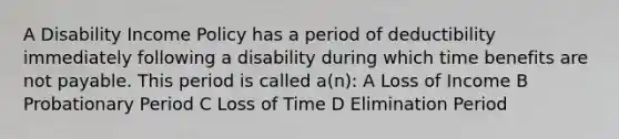 A Disability Income Policy has a period of deductibility immediately following a disability during which time benefits are not payable. This period is called a(n): A Loss of Income B Probationary Period C Loss of Time D Elimination Period