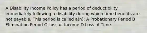 A Disability Income Policy has a period of deductibility immediately following a disability during which time benefits are not payable. This period is called a(n): A Probationary Period B Elimination Period C Loss of Income D Loss of Time