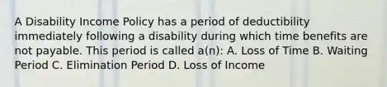 A Disability Income Policy has a period of deductibility immediately following a disability during which time benefits are not payable. This period is called a(n): A. Loss of Time B. Waiting Period C. Elimination Period D. Loss of Income