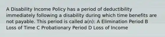 A Disability Income Policy has a period of deductibility immediately following a disability during which time benefits are not payable. This period is called a(n): A Elimination Period B Loss of Time C Probationary Period D Loss of Income