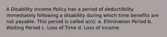 A Disability Income Policy has a period of deductibility immediately following a disability during which time benefits are not payable. This period is called a(n): a. Elimination Period b. Waiting Period c. Loss of Time d. Loss of Income