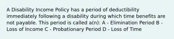 A Disability Income Policy has a period of deductibility immediately following a disability during which time benefits are not payable. This period is called a(n): A - Elimination Period B - Loss of Income C - Probationary Period D - Loss of Time