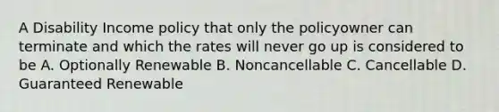 A Disability Income policy that only the policyowner can terminate and which the rates will never go up is considered to be A. Optionally Renewable B. Noncancellable C. Cancellable D. Guaranteed Renewable