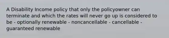 A Disability Income policy that only the policyowner can terminate and which the rates will never go up is considered to be - optionally renewable - noncancellable - cancellable - guaranteed renewable