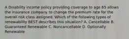 A Disability income policy providing coverage to age 65 allows the insurance company to change the premium rate for the overall risk class assigned. Which of the following types of renewability BEST describes this situation? A. Cancellable B. Guaranteed Renewable C. Noncancellable D. Optionally Renewable