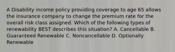 A Disability income policy providing coverage to age 65 allows the insurance company to change the premium rate for the overall risk class assigned. Which of the following types of renewability BEST describes this situation? A. Cancellable B. Guaranteed Renewable C. Noncancellable D. Optionally Renewable