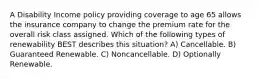 A Disability Income policy providing coverage to age 65 allows the insurance company to change the premium rate for the overall risk class assigned. Which of the following types of renewability BEST describes this situation? A) Cancellable. B) Guaranteed Renewable. C) Noncancellable. D) Optionally Renewable.