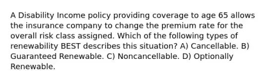 A Disability Income policy providing coverage to age 65 allows the insurance company to change the premium rate for the overall risk class assigned. Which of the following types of renewability BEST describes this situation? A) Cancellable. B) Guaranteed Renewable. C) Noncancellable. D) Optionally Renewable.