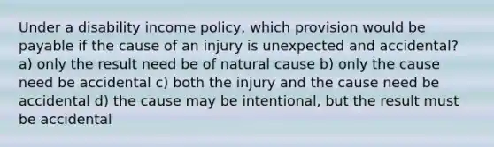 Under a disability income policy, which provision would be payable if the cause of an injury is unexpected and accidental? a) only the result need be of natural cause b) only the cause need be accidental c) both the injury and the cause need be accidental d) the cause may be intentional, but the result must be accidental