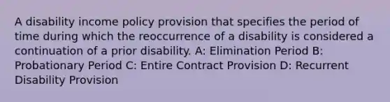 A disability income policy provision that specifies the period of time during which the reoccurrence of a disability is considered a continuation of a prior disability. A: Elimination Period B: Probationary Period C: Entire Contract Provision D: Recurrent Disability Provision