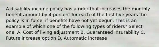 A disability income policy has a rider that increases the monthly benefit amount by 4 percent for each of the first five years the policy is in force, if benefits have not yet begun. This is an example of which one of the following types of riders? Select one: A. Cost of living adjustment B. Guaranteed insurability C. Future increase option D. Automatic increase