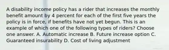 A disability income policy has a rider that increases the monthly benefit amount by 4 percent for each of the first five years the policy is in force, if benefits have not yet begun. This is an example of which one of the following types of riders? Choose one answer. A. Automatic increase B. Future increase option C. Guaranteed insurability D. Cost of living adjustment