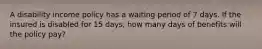 A disability income policy has a waiting period of 7 days. If the insured is disabled for 15 days, how many days of benefits will the policy pay?