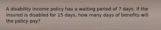 A disability income policy has a waiting period of 7 days. If the insured is disabled for 15 days, how many days of benefits will the policy pay?