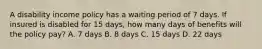 A disability income policy has a waiting period of 7 days. If insured is disabled for 15 days, how many days of benefits will the policy pay? A. 7 days B. 8 days C. 15 days D. 22 days