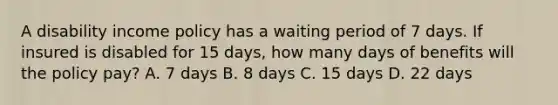 A disability income policy has a waiting period of 7 days. If insured is disabled for 15 days, how many days of benefits will the policy pay? A. 7 days B. 8 days C. 15 days D. 22 days