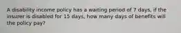 A disability income policy has a waiting period of 7 days, if the insurer is disabled for 15 days, how many days of benefits will the policy pay?