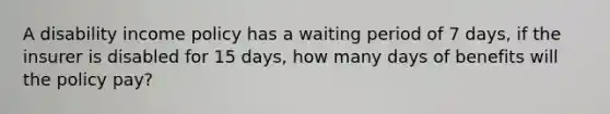 A disability income policy has a waiting period of 7 days, if the insurer is disabled for 15 days, how many days of benefits will the policy pay?