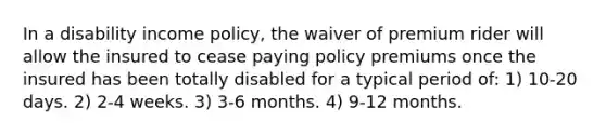 In a disability income policy, the waiver of premium rider will allow the insured to cease paying policy premiums once the insured has been totally disabled for a typical period of: 1) 10-20 days. 2) 2-4 weeks. 3) 3-6 months. 4) 9-12 months.