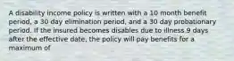 A disability income policy is written with a 10 month benefit period, a 30 day elimination period, and a 30 day probationary period. If the insured becomes disables due to illness 9 days after the effective date, the policy will pay benefits for a maximum of