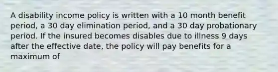 A disability income policy is written with a 10 month benefit period, a 30 day elimination period, and a 30 day probationary period. If the insured becomes disables due to illness 9 days after the effective date, the policy will pay benefits for a maximum of