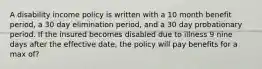 A disability income policy is written with a 10 month benefit period, a 30 day elimination period, and a 30 day probationary period. If the insured becomes disabled due to illness 9 nine days after the effective date, the policy will pay benefits for a max of?