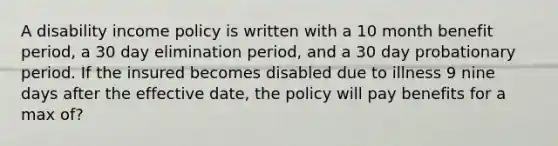 A disability income policy is written with a 10 month benefit period, a 30 day elimination period, and a 30 day probationary period. If the insured becomes disabled due to illness 9 nine days after the effective date, the policy will pay benefits for a max of?