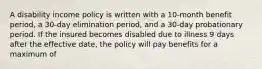 A disability income policy is written with a 10-month benefit period, a 30-day elimination period, and a 30-day probationary period. If the insured becomes disabled due to illness 9 days after the effective date, the policy will pay benefits for a maximum of