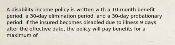 A disability income policy is written with a 10-month benefit period, a 30-day elimination period, and a 30-day probationary period. If the insured becomes disabled due to illness 9 days after the effective date, the policy will pay benefits for a maximum of