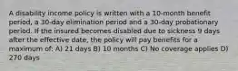 A disability income policy is written with a 10-month benefit period, a 30-day elimination period and a 30-day probationary period. If the insured becomes disabled due to sickness 9 days after the effective date, the policy will pay benefits for a maximum of: A) 21 days B) 10 months C) No coverage applies D) 270 days