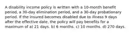 A disability income policy is written with a 10-month benefit period, a 30-day elimination period, and a 30-day probationary period. If the insured becomes disabled due to illness 9 days after the effective date, the policy will pay benefits for a maximum of a) 21 days. b) 6 months. c) 10 months. d) 270 days.