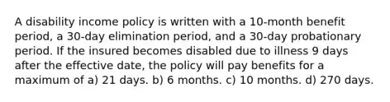 A disability income policy is written with a 10-month benefit period, a 30-day elimination period, and a 30-day probationary period. If the insured becomes disabled due to illness 9 days after the effective date, the policy will pay benefits for a maximum of a) 21 days. b) 6 months. c) 10 months. d) 270 days.