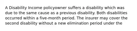 A Disability Income policyowner suffers a disability which was due to the same cause as a previous disability. Both disabilities occurred within a five-month period. The insurer may cover the second disability without a new elimination period under the