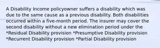 A Disability Income policyowner suffers a disability which was due to the same cause as a previous disability. Both disabilities occurred within a five-month period. The insurer may cover the second disability without a new elimination period under the *Residual Disability provision *Presumptive Disability provision *Recurrent Disability provision *Partial Disability provision