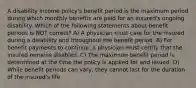 A disability income policy's benefit period is the maximum period during which monthly benefits are paid for an insured's ongoing disability. Which of the following statements about benefit periods is NOT correct? A) A physician must care for the insured during a disability and throughout the benefit period. B) For benefit payments to continue, a physician must certify that the insured remains disabled. C) The maximum benefit period is determined at the time the policy is applied for and issued. D) While benefit periods can vary, they cannot last for the duration of the insured's life.