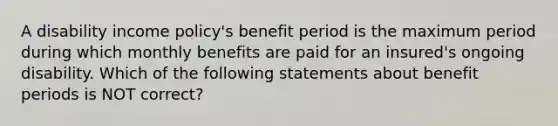 A disability income policy's benefit period is the maximum period during which monthly benefits are paid for an insured's ongoing disability. Which of the following statements about benefit periods is NOT correct?