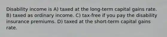 Disability income is A) taxed at the long-term capital gains rate. B) taxed as ordinary income. C) tax-free if you pay the disability insurance premiums. D) taxed at the short-term capital gains rate.