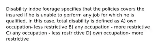 Disability indoe foerage specifies that the policies covers the insured if he is unable to perform any job for which he is qualified. in this case, total disability is defined as A) own occupation- less restrictive B) any occupation - more restrictive C) any occupation - less restrictive D) own occupation- more restrictive