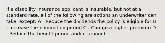 If a disability insurance applicant is insurable, but not at a standard rate, all of the following are actions an underwriter can take, except: A - Reduce the dividends the policy is eligible for B - Increase the elimination period C - Charge a higher premium D - Reduce the benefit period and/or amount