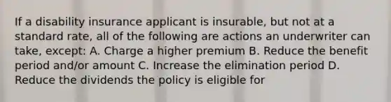 If a disability insurance applicant is insurable, but not at a standard rate, all of the following are actions an underwriter can take, except: A. Charge a higher premium B. Reduce the benefit period and/or amount C. Increase the elimination period D. Reduce the dividends the policy is eligible for