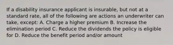 If a disability insurance applicant is insurable, but not at a standard rate, all of the following are actions an underwriter can take, except: A. Charge a higher premium B. Increase the elimination period C. Reduce the dividends the policy is eligible for D. Reduce the benefit period and/or amount