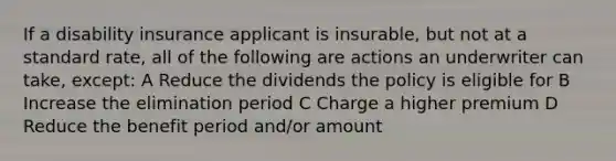 If a disability insurance applicant is insurable, but not at a standard rate, all of the following are actions an underwriter can take, except: A Reduce the dividends the policy is eligible for B Increase the elimination period C Charge a higher premium D Reduce the benefit period and/or amount