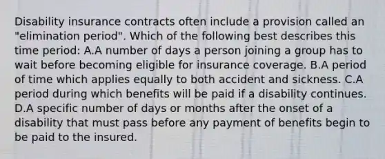 Disability insurance contracts often include a provision called an "elimination period". Which of the following best describes this time period: A.A number of days a person joining a group has to wait before becoming eligible for insurance coverage. B.A period of time which applies equally to both accident and sickness. C.A period during which benefits will be paid if a disability continues. D.A specific number of days or months after the onset of a disability that must pass before any payment of benefits begin to be paid to the insured.