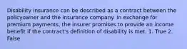 Disability insurance can be described as a contract between the policyowner and the insurance company. In exchange for premium payments, the insurer promises to provide an income benefit if the contract's definition of disability is met. 1. True 2. False