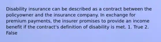 Disability insurance can be described as a contract between the policyowner and the insurance company. In exchange for premium payments, the insurer promises to provide an income benefit if the contract's definition of disability is met. 1. True 2. False