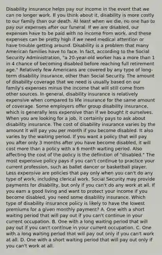 Disability insurance helps pay our income in the event that we can no longer work. If you think about it, disability is more costly to our family than our death. At least when we die, no one has to pay our expenses after our funeral. If we are disabled, our expenses have to be paid with no income from work, and these expenses can be pretty high if we need medical attention or have trouble getting around. Disability is a problem that many American families have to face. In fact, according to the Social Security Administration, "a 20-year-old worker has a more than 1 in 4 chance of becoming disabled before reaching full retirement age." Relatively few Americans are covered by any type of long-term disability insurance, other than Social Security. The amount of disability coverage that we need is usually based on our family's expenses minus the income that will still come from other sources. In general, disability insurance is relatively expensive when compared to life insurance for the same amount of coverage. Some employers offer group disability insurance, which is generally less expensive than if we bought it ourselves. When you are looking for a job, it certainly pays to ask about disability insurance. The cost of disability insurance varies by the amount it will pay you per month if you become disabled. It also varies by the waiting period. If you want a policy that will pay you after only 3 months after you have become disabled, it will cost more than a policy with a 6 month waiting period. Also affecting the cost of the policy is the definition of "disabled." The most expensive policy pays if you can't continue to practice your current profession, such as ballet dancer or basketball player. Less expensive are policies that pay only when you can't do any type of work, including clerical work. Social Security may provide payments for disability, but only if you can't do any work at all. If you earn a good living and want to protect your income if you become disabled, you need some disability insurance. Which type of disability insurance policy is likely to have the lowest premiums for a given monthly payment? A. One with a short waiting period that will pay out if you can't continue in your current occupation. B. One with a long waiting period that will pay out if you can't continue in your current occupation. C. One with a long waiting period that will pay out only if you can't work at all. D. One with a short waiting period that will pay out only if you can't work at all.