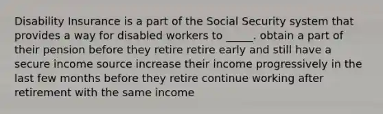 Disability Insurance is a part of the Social Security system that provides a way for disabled workers to _____. obtain a part of their pension before they retire retire early and still have a secure income source increase their income progressively in the last few months before they retire continue working after retirement with the same income