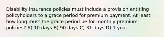 Disability insurance policies must include a provision entitling policyholders to a grace period for premium payment. At least how long must the grace period be for monthly premium policies? A) 10 days B) 90 days C) 31 days D) 1 year