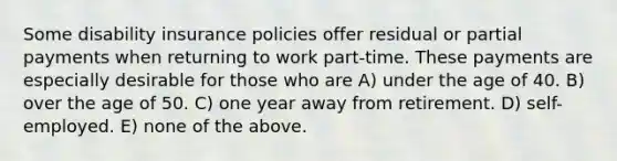 Some disability insurance policies offer residual or partial payments when returning to work part-time. These payments are especially desirable for those who are A) under the age of 40. B) over the age of 50. C) one year away from retirement. D) self-employed. E) none of the above.