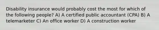 Disability insurance would probably cost the most for which of the following​ people? A) A certified public accountant (CPA) B) A telemarketer C) An office worker D) A construction worker